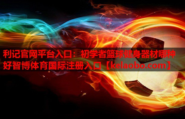 利记官网平台入口：初学者篮球健身器材哪种好智博体育国际注册入口